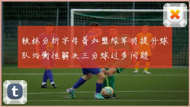 铁林分析字母哥加盟绿军将提升球队均衡性解决三分球过多问题