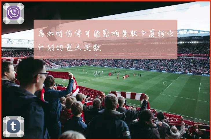 乌加特伤停可能影响曼联今夏转会计划的重大变数