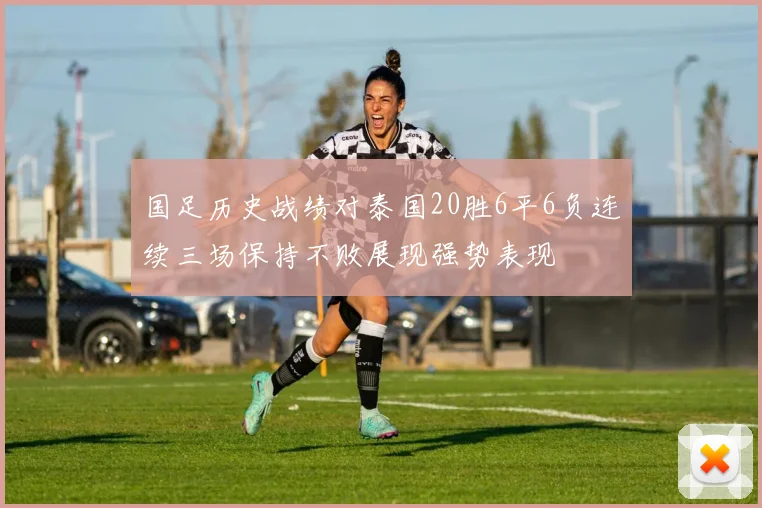 国足历史战绩对泰国20胜6平6负连续三场保持不败展现强势表现