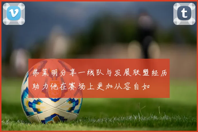 弗莱明分享一线队与发展联盟经历助力他在赛场上更加从容自如