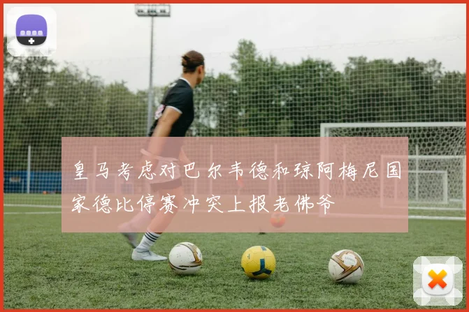 皇马考虑对巴尔韦德和琼阿梅尼国家德比停赛冲突上报老佛爷