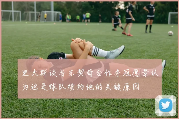 里夫斯谈与东契奇合作夺冠愿景认为这是球队续约他的关键原因