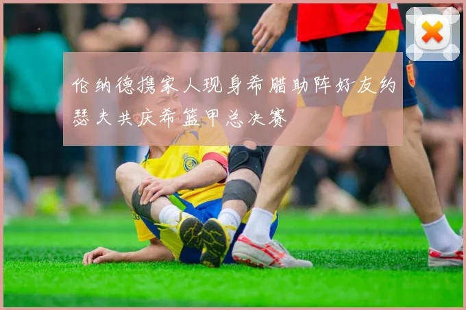 伦纳德携家人现身希腊助阵好友约瑟夫共庆希篮甲总决赛