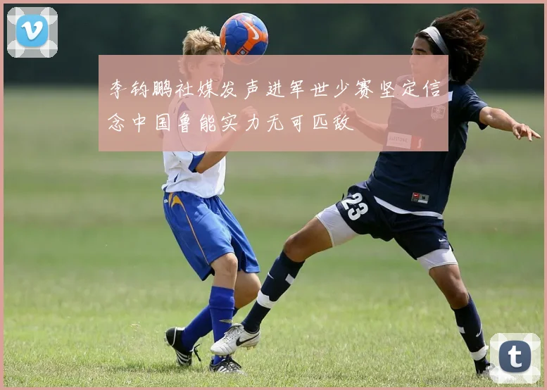 李钧鹏社媒发声进军世少赛坚定信念中国鲁能实力无可匹敌