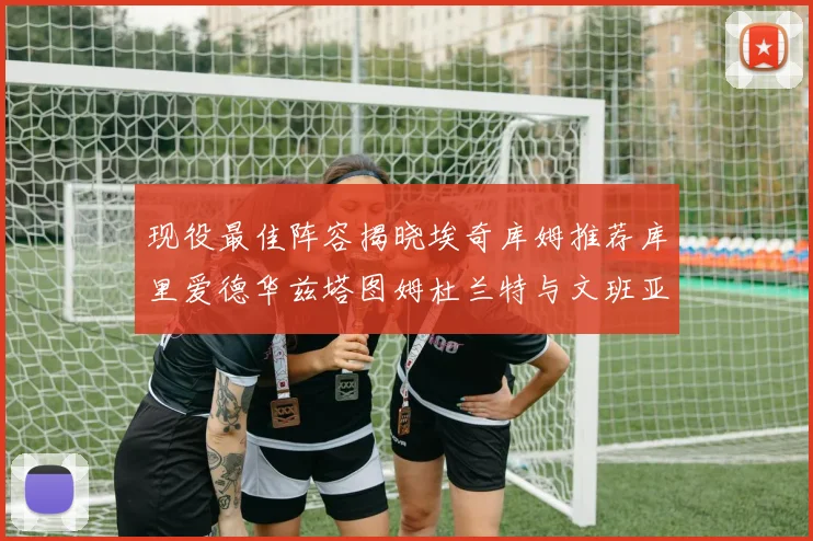 现役最佳阵容揭晓埃奇库姆推荐库里爱德华兹塔图姆杜兰特与文班亚马