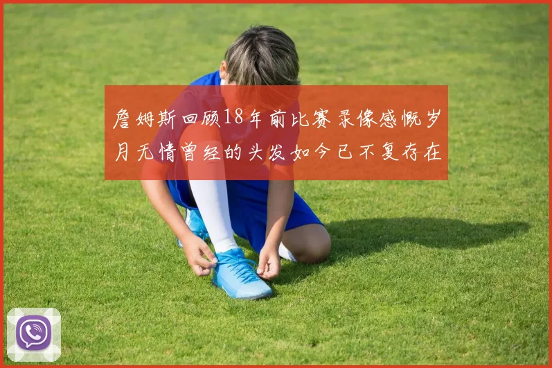 詹姆斯回顾18年前比赛录像感慨岁月无情曾经的头发如今已不复存在