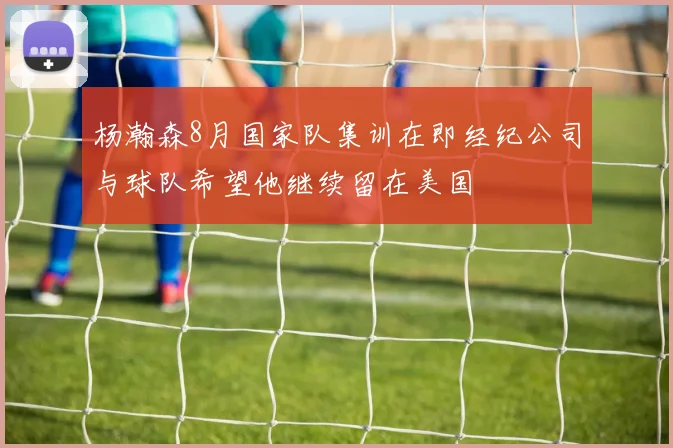 杨瀚森8月国家队集训在即经纪公司与球队希望他继续留在美国