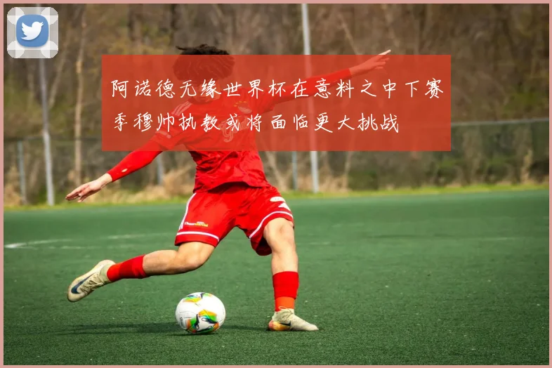阿诺德无缘世界杯在意料之中下赛季穆帅执教或将面临更大挑战