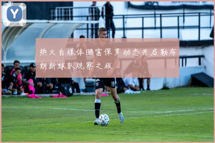 热火自媒体晒富保罗动态开启勒布朗新球队观察之旅