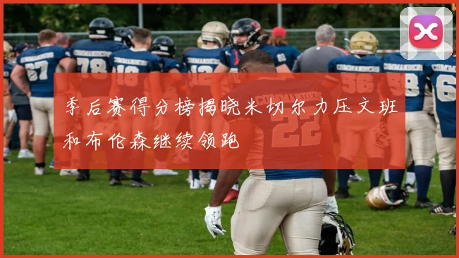 季后赛得分榜揭晓米切尔力压文班和布伦森继续领跑