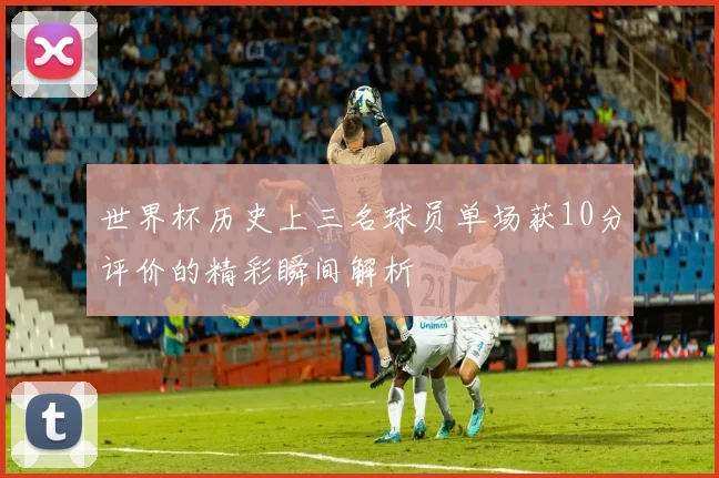 世界杯历史上三名球员单场获10分评价的精彩瞬间解析