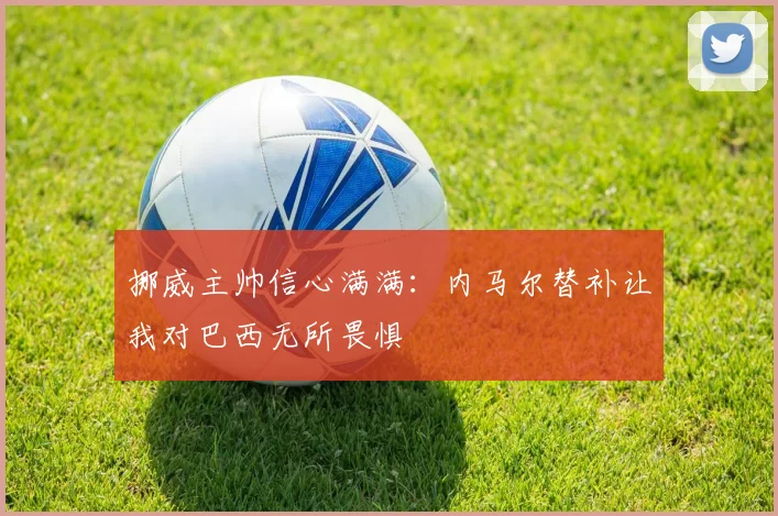 挪威主帅信心满满：内马尔替补让我对巴西无所畏惧