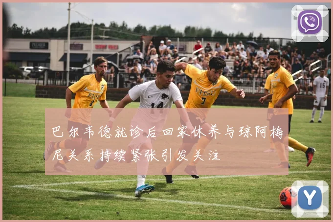 巴尔韦德就诊后回家休养与琼阿梅尼关系持续紧张引发关注