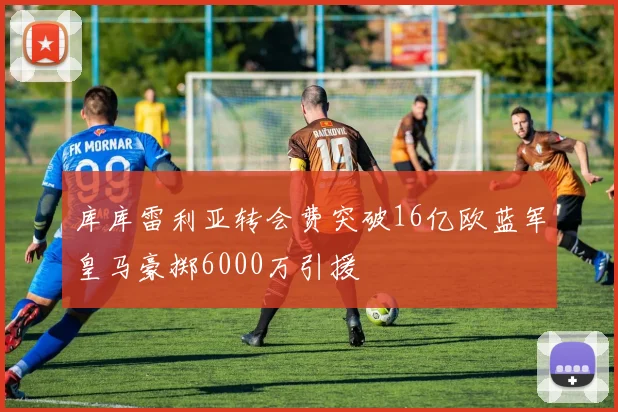库库雷利亚转会费突破16亿欧蓝军皇马豪掷6000万引援