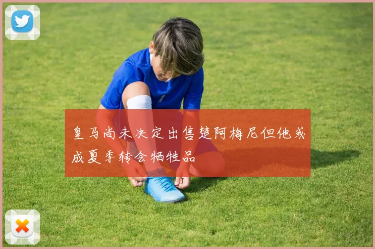 皇马尚未决定出售楚阿梅尼但他或成夏季转会牺牲品