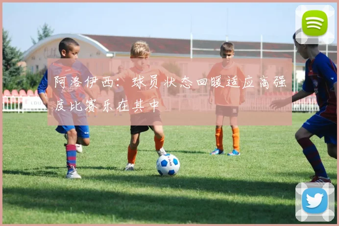 阿洛伊西：球员状态回暖适应高强度比赛乐在其中