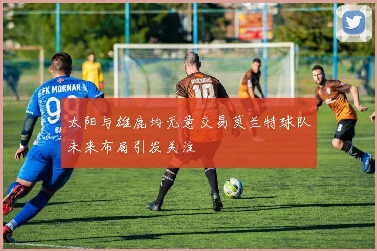 太阳与雄鹿均无意交易莫兰特球队未来布局引发关注